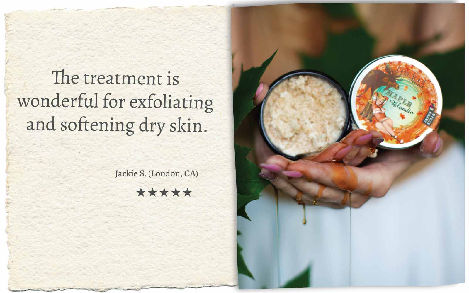 Person holding Barefoot Venus Maple Blondie body scrub product container with maple syrup dripping down hands. 
Product review 5 stars stating "The treatment is wonderful for exfoliating and softening dry skin. Jackie S. (London, CA)".